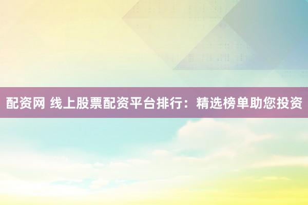 配资网 线上股票配资平台排行：精选榜单助您投资