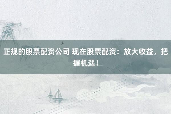 正规的股票配资公司 现在股票配资：放大收益，把握机遇！