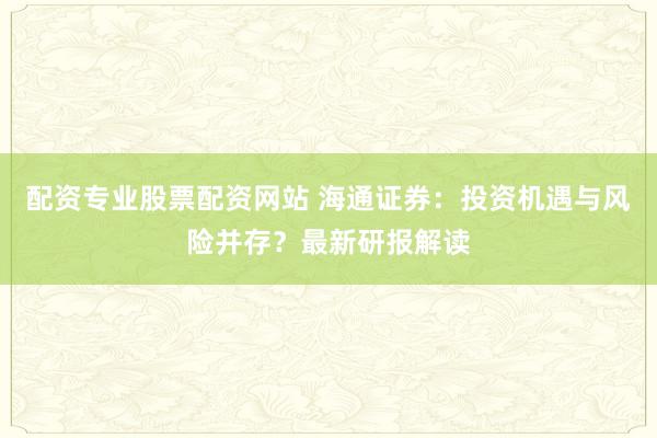 配资专业股票配资网站 海通证券：投资机遇与风险并存？最新研报解读
